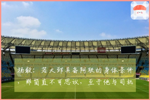 杨毅：若大郅具备阿联的身体条件，那简直不可思议，至于他与司机谁首发则难以判断。