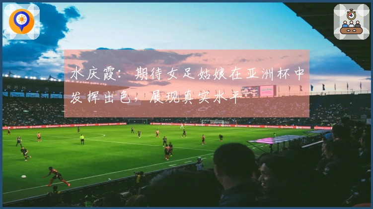 水庆霞：期待女足姑娘在亚洲杯中发挥出色，展现真实水平