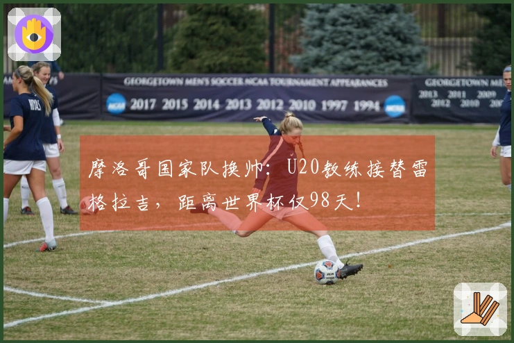 摩洛哥国家队换帅：U20教练接替雷格拉吉，距离世界杯仅98天！