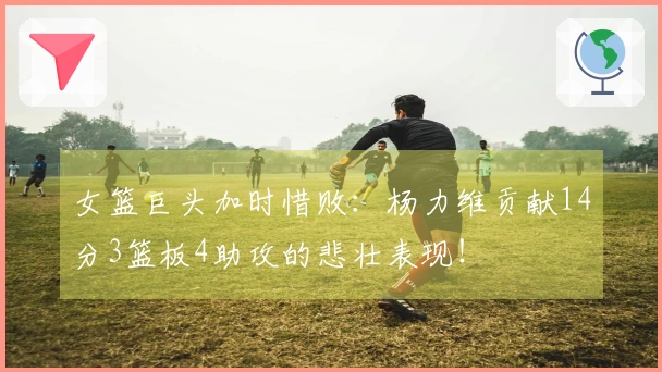 女篮巨头加时惜败：杨力维贡献14分3篮板4助攻的悲壮表现！