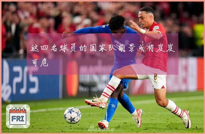 这四名球员的国家队前景或将岌岌可危