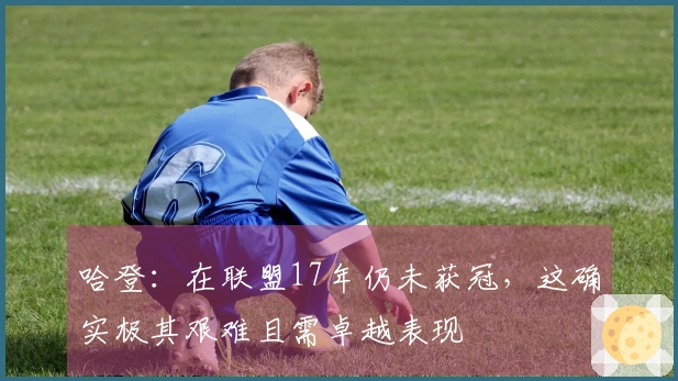哈登：在联盟17年仍未获冠，这确实极其艰难且需卓越表现