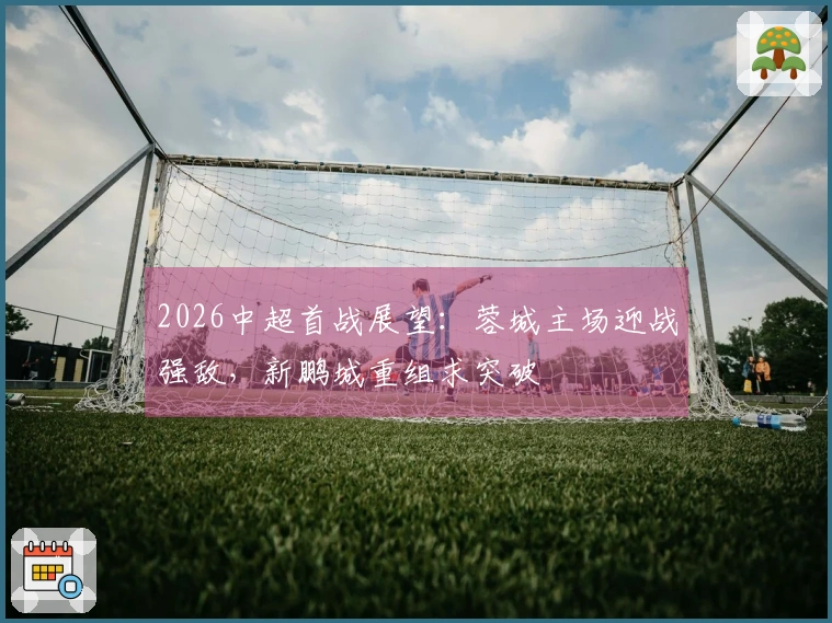 2026中超首战展望：蓉城主场迎战强敌，新鹏城重组求突破
