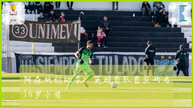 阿森纳创纪录：英超首队首发两名16岁小将