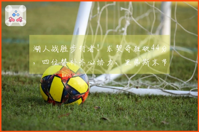 湖人战胜步行者！东契奇狂砍44分，四位替补齐心协力，里弗斯末节复苏！