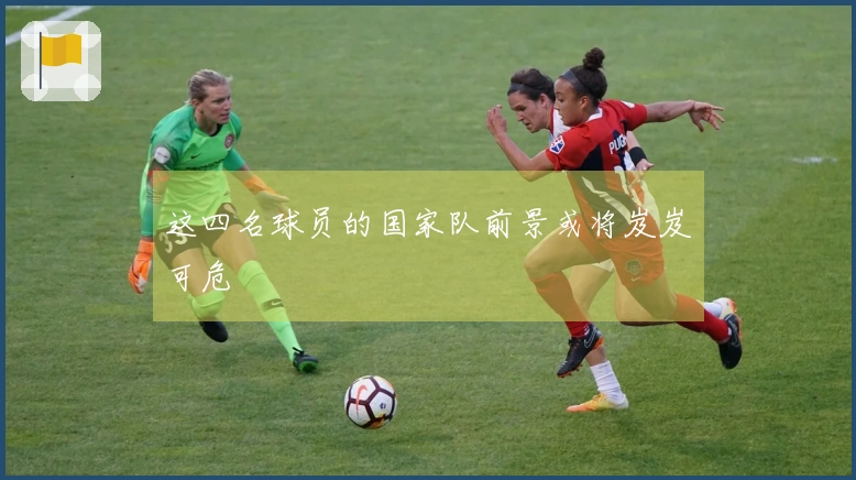 这四名球员的国家队前景或将岌岌可危