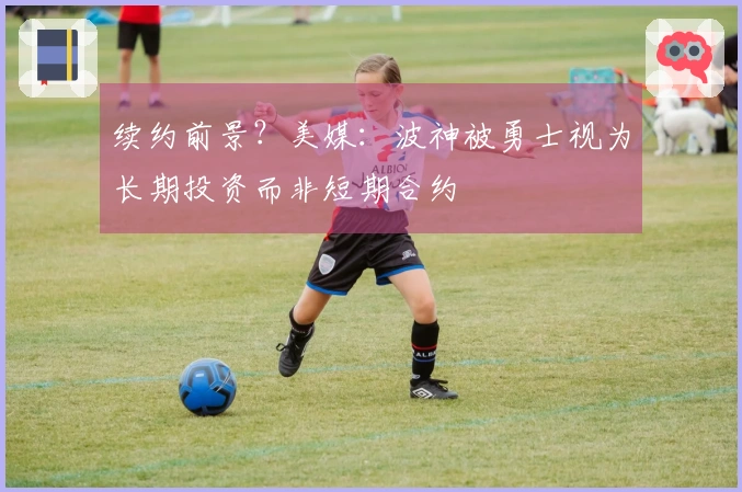 续约前景？美媒：波神被勇士视为长期投资而非短期合约