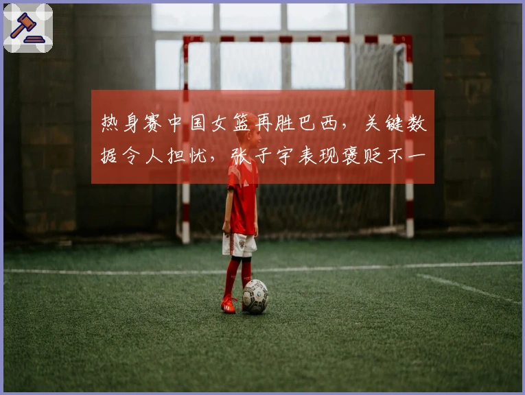 热身赛中国女篮再胜巴西，关键数据令人担忧，张子宇表现褒贬不一