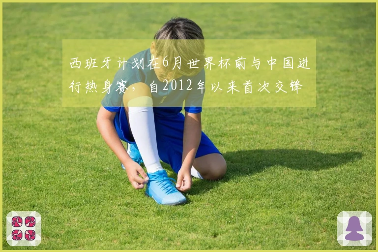 西班牙计划在6月世界杯前与中国进行热身赛，自2012年以来首次交锋！