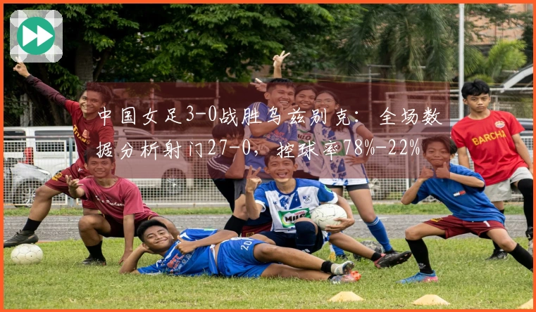 中国女足3-0战胜乌兹别克：全场数据分析射门27-0，控球率78%-22%