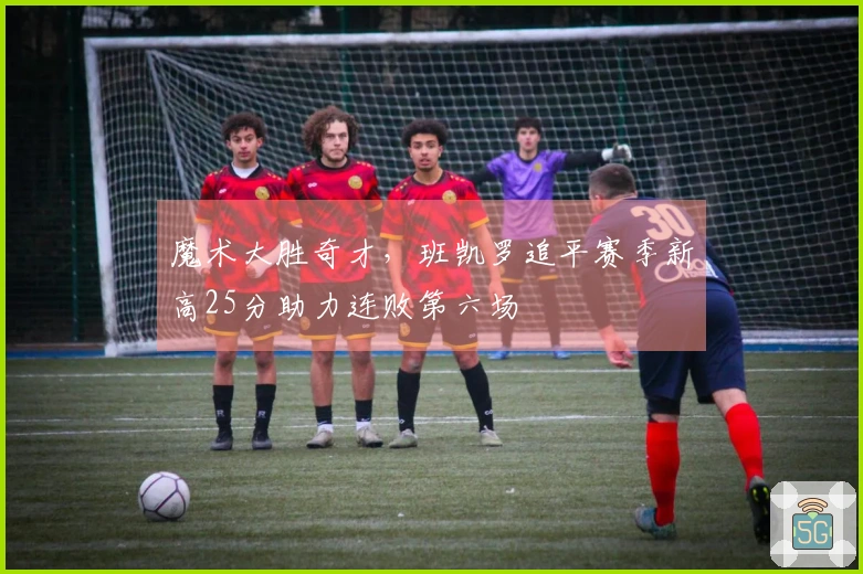 魔术大胜奇才，班凯罗追平赛季新高25分助力连败第六场