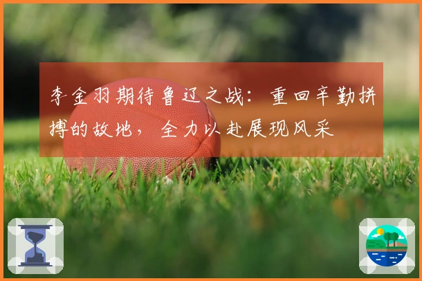 李金羽期待鲁辽之战：重回辛勤拼搏的故地，全力以赴展现风采