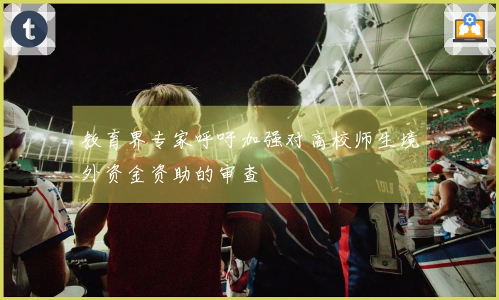 教育界专家呼吁加强对高校师生境外资金资助的审查