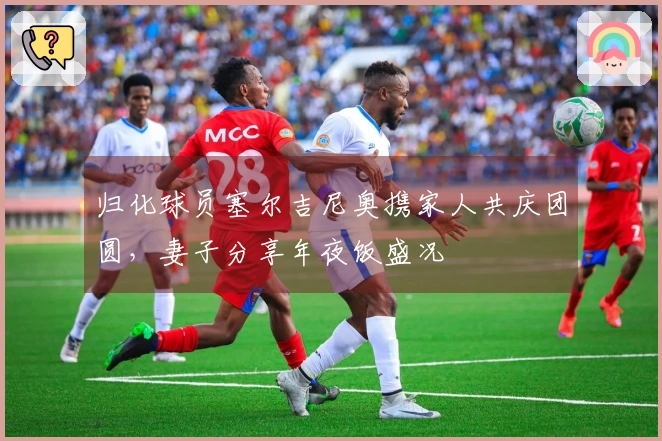 归化球员塞尔吉尼奥携家人共庆团圆，妻子分享年夜饭盛况