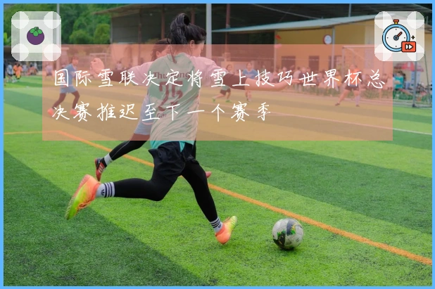 国际雪联决定将雪上技巧世界杯总决赛推迟至下一个赛季