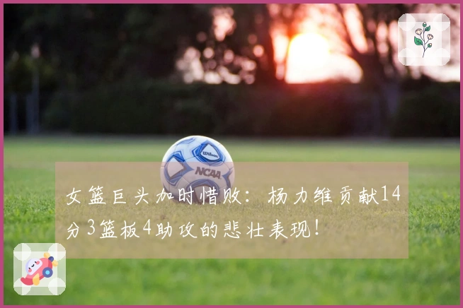 女篮巨头加时惜败：杨力维贡献14分3篮板4助攻的悲壮表现！
