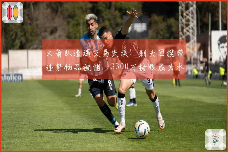 火箭队遭遇交易失误！刺头因携带违禁物品被捕，3300万榜眼成为水货