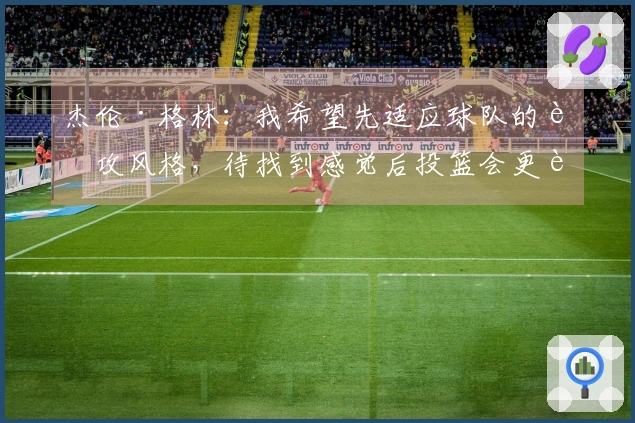 杰伦·格林：我希望先适应球队的进攻风格，待找到感觉后投篮会更轻松