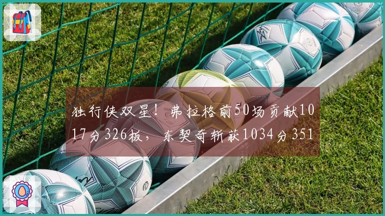 独行侠双星！弗拉格前50场贡献1017分326板，东契奇斩获1034分351板