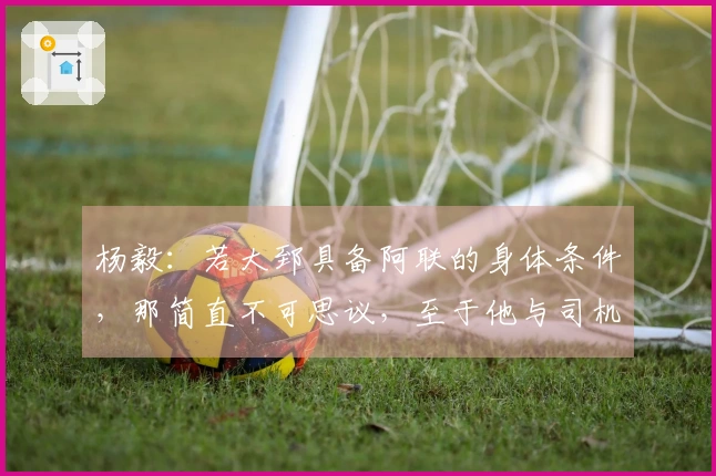 杨毅：若大郅具备阿联的身体条件，那简直不可思议，至于他与司机谁首发则难以判断。
