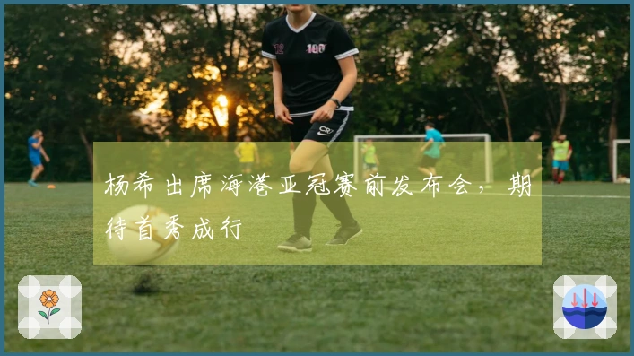 杨希出席海港亚冠赛前发布会，期待首秀成行