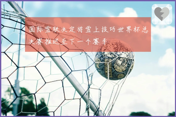 国际雪联决定将雪上技巧世界杯总决赛推迟至下一个赛季