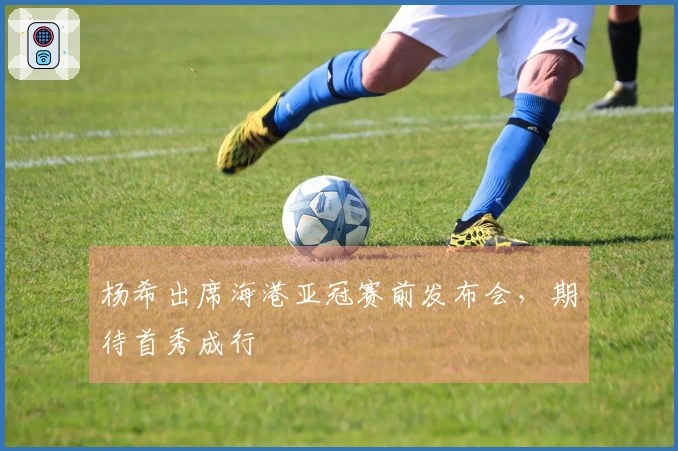 杨希出席海港亚冠赛前发布会，期待首秀成行