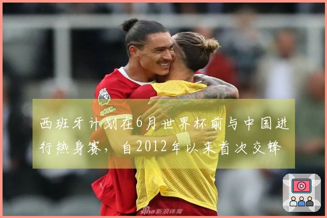 西班牙计划在6月世界杯前与中国进行热身赛，自2012年以来首次交锋！