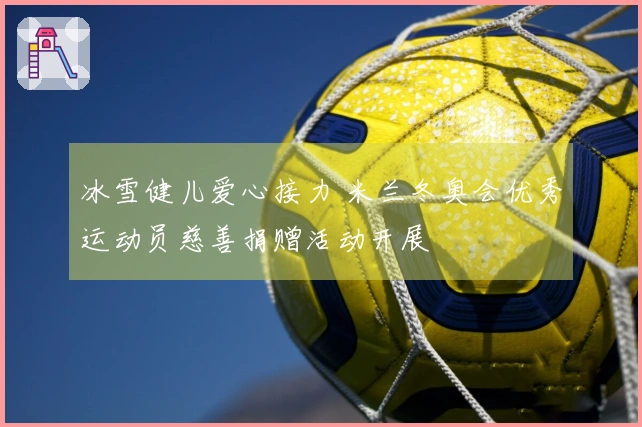 冰雪健儿爱心接力 米兰冬奥会优秀运动员慈善捐赠活动开展