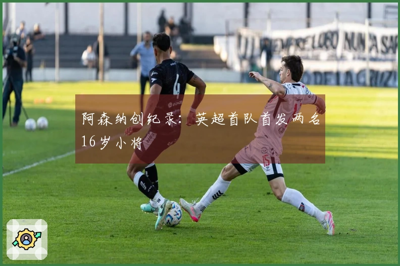 阿森纳创纪录：英超首队首发两名16岁小将