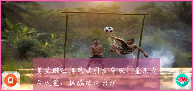 姜至鹏红牌风波引发争议！量刑是否过重，权威结论出炉