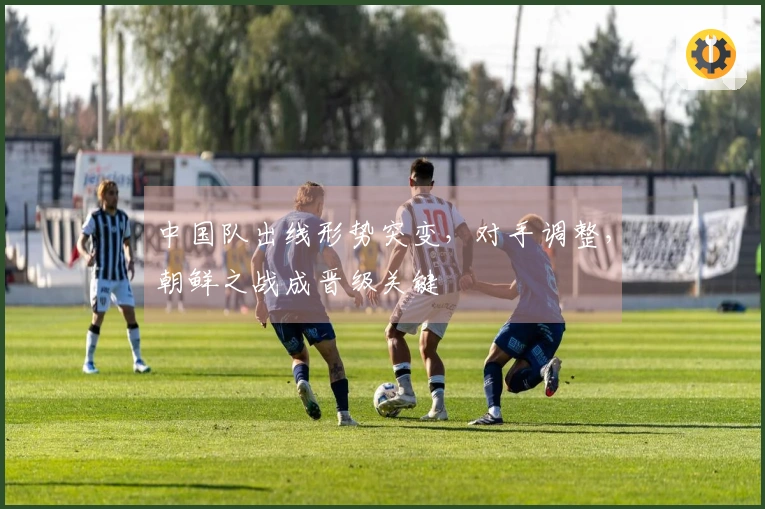 中国队出线形势突变，对手调整，朝鲜之战成晋级关键