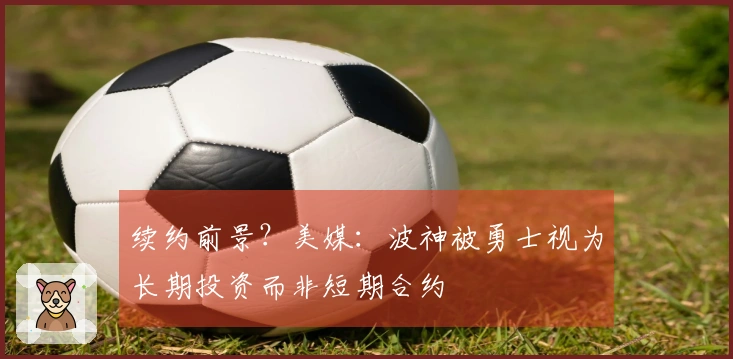 续约前景？美媒：波神被勇士视为长期投资而非短期合约