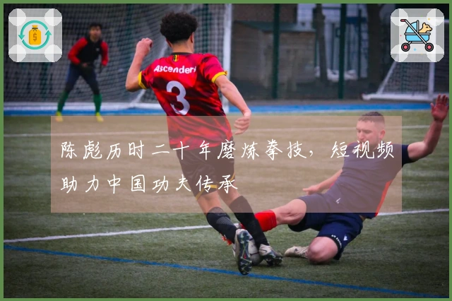 陈彪历时二十年磨炼拳技，短视频助力中国功夫传承